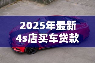 2025年最新4s店买车贷款好批吗:4S店车贷审批容易通过吗 2025年最新4s店买车贷款好批吗:4S店车贷审批容易通过吗