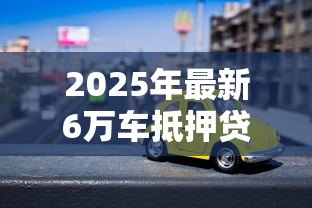2025年最新6万车抵押贷款能贷多少:6万元汽车抵押可获多少贷款额度 2025年最新6万车抵押贷款能贷多少:6万元汽车抵押可获多少贷款额度
