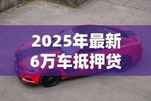 2025年最新6万车抵押贷款能贷多少:6万元汽车抵押可获多少贷款额度 2025年最新6万车抵押贷款能贷多少:6万元汽车抵押可获多少贷款额度