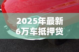 2025年最新6万车抵押贷款能贷多少:6万元汽车抵押可获多少贷款额度 2025年最新6万车抵押贷款能贷多少:6万元汽车抵押可获多少贷款额度