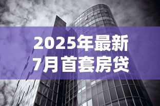2025年最新7月首套房贷款利率：7月房贷利率下调至多少了