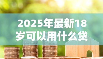 2025年最新18岁可以用什么贷款:18岁有哪些正规借贷渠道 2025年最新18岁可以用什么贷款:18岁有哪些正规借贷渠道
