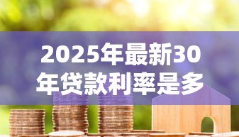 2025年最新30年贷款利率是多少:30年房贷当前最低利率是多少 2025年最新30年贷款利率是多少:30年房贷当前最低利率是多少