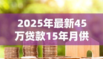 2025年最新45万贷款15年月供多少:45万房贷15年每月还款额是多少 2025年最新45万贷款15年月供多少:45万房贷15年每月还款额是多少