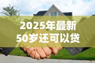 2025年最新50岁还可以贷款买房吗:50岁申请房贷有年龄限制吗 2025年最新50岁还可以贷款买房吗:50岁申请房贷有年龄限制吗