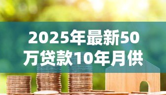 2025年最新50万贷款10年月供多少:50万房贷十年每月还款额多少 2025年最新50万贷款10年月供多少:50万房贷十年每月还款额多少
