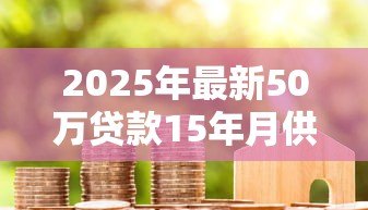 2025年最新50万贷款15年月供多少:50万房贷15年每月还款金额是多少 2025年最新50万贷款15年月供多少:50万房贷15年每月还款金额是多少