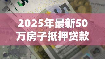 2025年最新50万房子抵押贷款能贷多少：50万房产抵押最高可贷多少额度