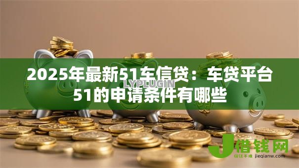 2025年最新51车信贷:车贷平台51的申请条件有哪些 2025年最新51车信贷:车贷平台51的申请条件有哪些