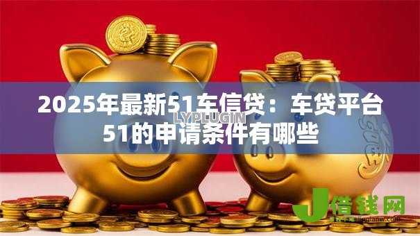 2025年最新51车信贷:车贷平台51的申请条件有哪些 2025年最新51车信贷:车贷平台51的申请条件有哪些