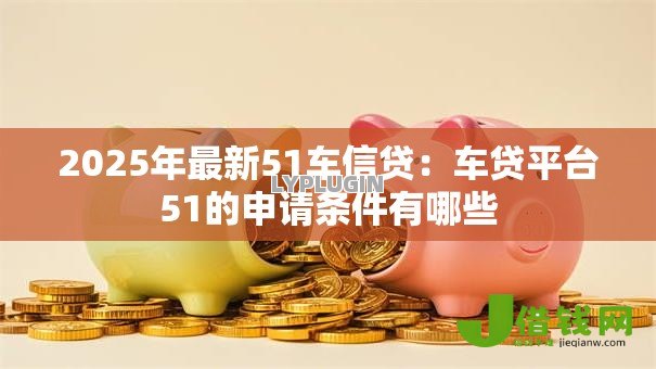 2025年最新51车信贷:车贷平台51的申请条件有哪些 2025年最新51车信贷:车贷平台51的申请条件有哪些