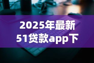 2025年最新51贷款app下载:51贷款平台如何安全获取 2025年最新51贷款app下载:51贷款平台如何安全获取