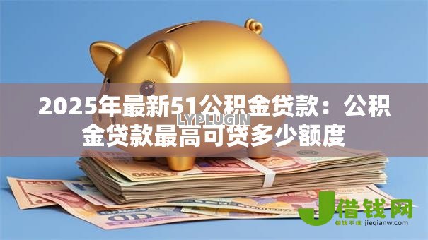 2025年最新51公积金贷款：公积金贷款最高可贷多少额度