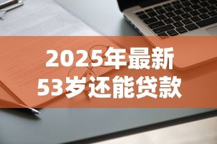 2025年最新53岁还能贷款买房吗:53岁申请房贷受限吗 2025年最新53岁还能贷款买房吗:53岁申请房贷受限吗