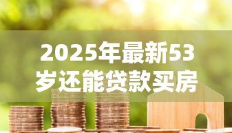 2025年最新53岁还能贷款买房吗:53岁申请房贷受限吗 2025年最新53岁还能贷款买房吗:53岁申请房贷受限吗