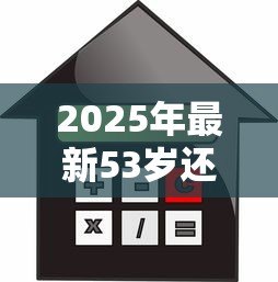 2025年最新53岁还能贷款买房吗:53岁申请房贷受限吗 2025年最新53岁还能贷款买房吗:53岁申请房贷受限吗