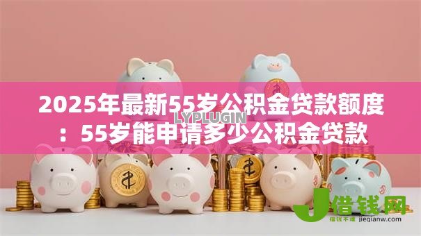 2025年最新55岁公积金贷款额度：55岁能申请多少公积金贷款