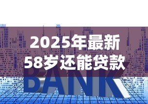 2025年最新58岁还能贷款买房吗：58岁购房贷款政策有哪些限制