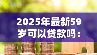 2025年最新59岁可以贷款吗：59岁申请房贷最长能贷多少年