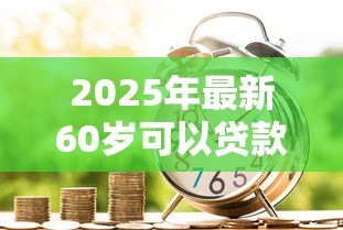2025年最新60岁可以贷款吗:60岁以上老人如何申请银行贷款 2025年最新60岁可以贷款吗:60岁以上老人如何申请银行贷款