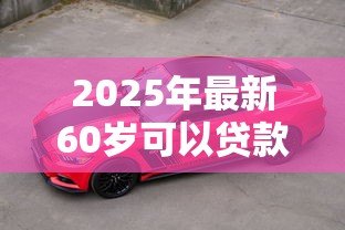 2025年最新60岁可以贷款买车吗:60岁老人能否办理汽车贷款 2025年最新60岁可以贷款买车吗:60岁老人能否办理汽车贷款