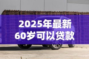 2025年最新60岁可以贷款买车吗:60岁老人能否办理汽车贷款 2025年最新60岁可以贷款买车吗:60岁老人能否办理汽车贷款