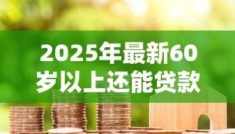 2025年最新60岁以上还能贷款吗:年过六十能否成功借贷 2025年最新60岁以上还能贷款吗:年过六十能否成功借贷