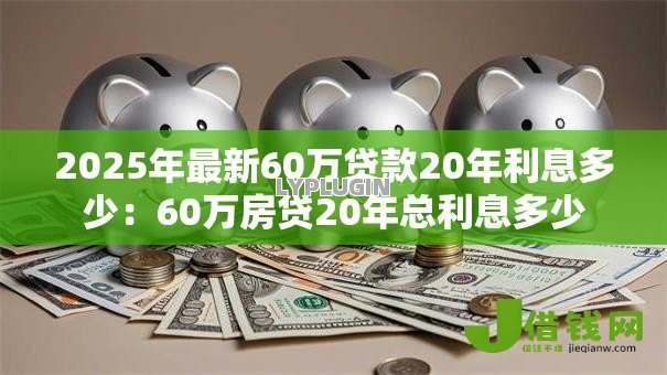 2025年最新60万贷款20年利息多少:60万房贷20年总利息多少 2025年最新60万贷款20年利息多少:60万房贷20年总利息多少