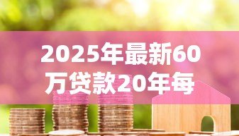 2025年最新60万贷款20年每月还多少:20年房贷60万月供金额是多少 2025年最新60万贷款20年每月还多少:20年房贷60万月供金额是多少