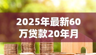 2025年最新60万贷款20年月供多少:60万房贷20年每月还款额怎么算 2025年最新60万贷款20年月供多少:60万房贷20年每月还款额怎么算