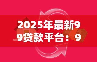 2025年最新99贷款平台:99借贷可靠吗?如何选择合适平台 2025年最新99贷款平台:99借贷可靠吗?如何选择合适平台