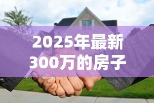 2025年最新300万的房子抵押贷款能贷多少:300万房产抵押可贷额度多少 2025年最新300万的房子抵押贷款能贷多少:300万房产抵押可贷额度多少