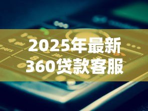2025年最新360贷款客服电话是多少:360借款官方客服热线查询 2025年最新360贷款客服电话是多少:360借款官方客服热线查询
