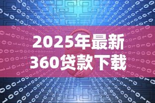 2025年最新360贷款下载:360借款软件如何安全安装 2025年最新360贷款下载:360借款软件如何安全安装