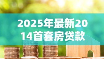 2025年最新2014首套房贷款利率：2014年首套房贷利率如何计算