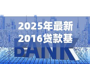 2025年最新2016贷款基准利率：2016年贷款利率基准是多少岁更新