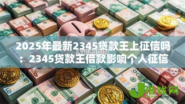 2025年最新2345贷款王上征信吗:2345贷款王借款影响个人征信吗 2025年最新2345贷款王上征信吗:2345贷款王借款影响个人征信吗