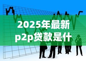 2025年最新p2p贷款是什么:P2P借贷模式如何运作 2025年最新p2p贷款是什么:P2P借贷模式如何运作