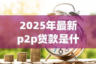 2025年最新p2p贷款是什么意思:个人借贷平台如何运作 2025年最新p2p贷款是什么意思:个人借贷平台如何运作