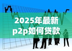 2025年最新p2p如何贷款:P2P借贷操作流程是怎样的 2025年最新p2p如何贷款:P2P借贷操作流程是怎样的