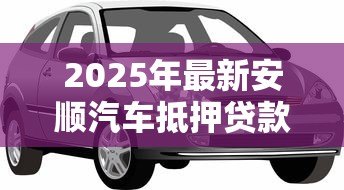 2025年最新安顺汽车抵押贷款:安顺车抵贷有哪些注意事项 2025年最新安顺汽车抵押贷款:安顺车抵贷有哪些注意事项