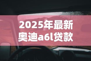 2025年最新奥迪a6l贷款方案:奥迪A6L分期购车方案如何选择 2025年最新奥迪a6l贷款方案:奥迪A6L分期购车方案如何选择
