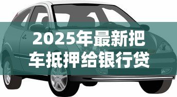 2025年最新把车抵押给银行贷款:车辆抵押贷款如何办理 2025年最新把车抵押给银行贷款:车辆抵押贷款如何办理