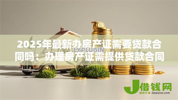 2025年最新办房产证需要贷款合同吗:办理房产证需提供贷款合同吗 2025年最新办房产证需要贷款合同吗:办理房产证需提供贷款合同吗