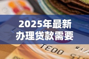 2025年最新办理贷款需要什么资料:申请贷款必备哪些材料 2025年最新办理贷款需要什么资料:申请贷款必备哪些材料