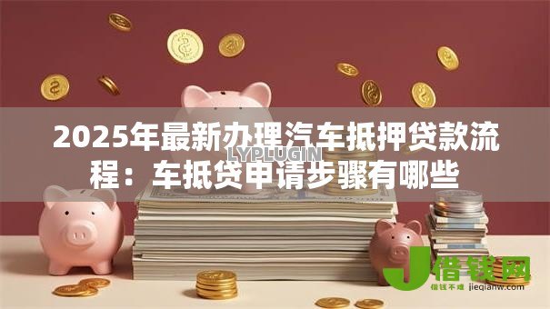 2025年最新办理汽车抵押贷款流程:车抵贷申请步骤有哪些 2025年最新办理汽车抵押贷款流程:车抵贷申请步骤有哪些