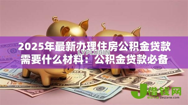 2025年最新办理住房公积金贷款需要什么材料:公积金贷款必备材料有哪些 2025年最新办理住房公积金贷款需要什么材料:公积金贷款必备材料有哪些