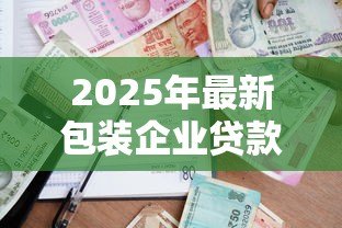 2025年最新包装企业贷款是真的吗:企业企业 2025年最新包装企业贷款是真的吗:企业企业