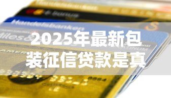 2025年最新包装征信贷款是真的吗:包装征信贷款能通过银行审核吗 2025年最新包装征信贷款是真的吗:包装征信贷款能通过银行审核吗