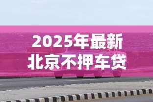 2025年最新北京不押车贷款:北京车辆免抵押贷款如何办理 2025年最新北京不押车贷款:北京车辆免抵押贷款如何办理